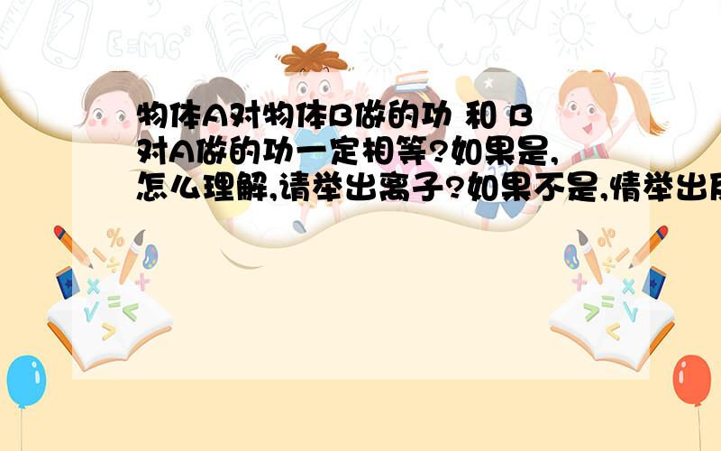 物体A对物体B做的功 和 B对A做的功一定相等?如果是,怎么理解,请举出离子?如果不是,情举出反例?