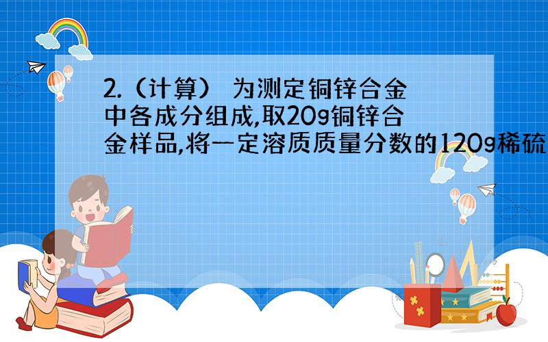 2.（计算） 为测定铜锌合金中各成分组成,取20g铜锌合金样品,将一定溶质质量分数的120g稀硫酸分成6份依次