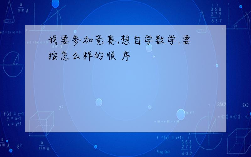 我要参加竞赛,想自学数学,要按怎么样的顺 序