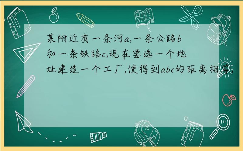 某附近有一条河a,一条公路b和一条铁路c,现在要选一个地址建造一个工厂,使得到abc的距离相等,