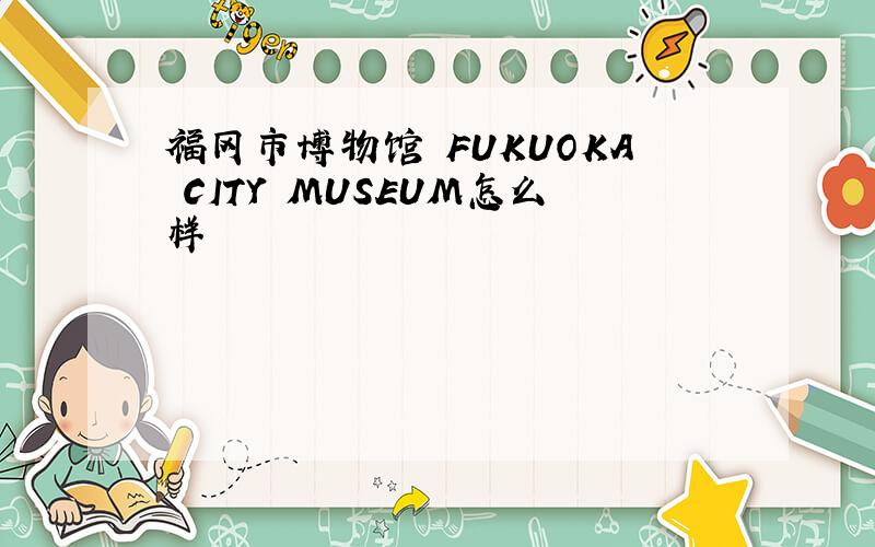 福冈市博物馆 FUKUOKA CITY MUSEUM怎么样