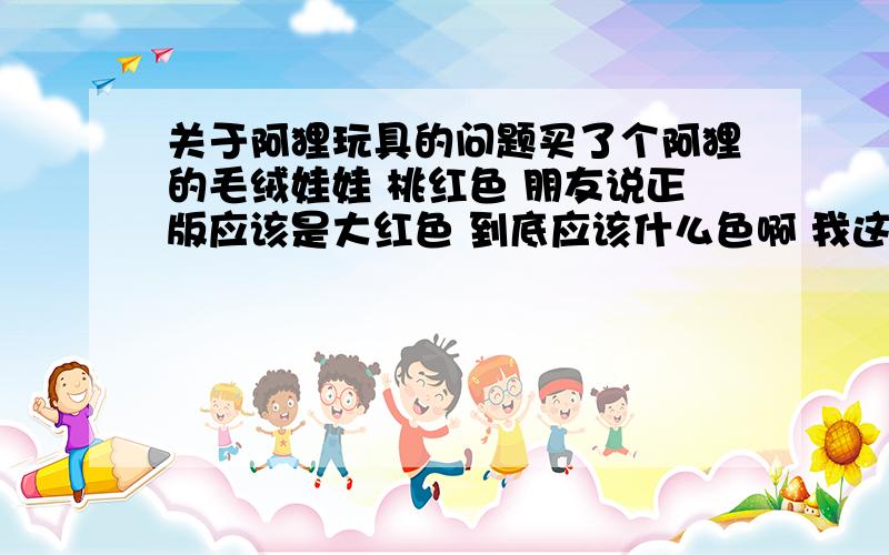 关于阿狸玩具的问题买了个阿狸的毛绒娃娃 桃红色 朋友说正版应该是大红色 到底应该什么色啊 我这个是不是盗版啊