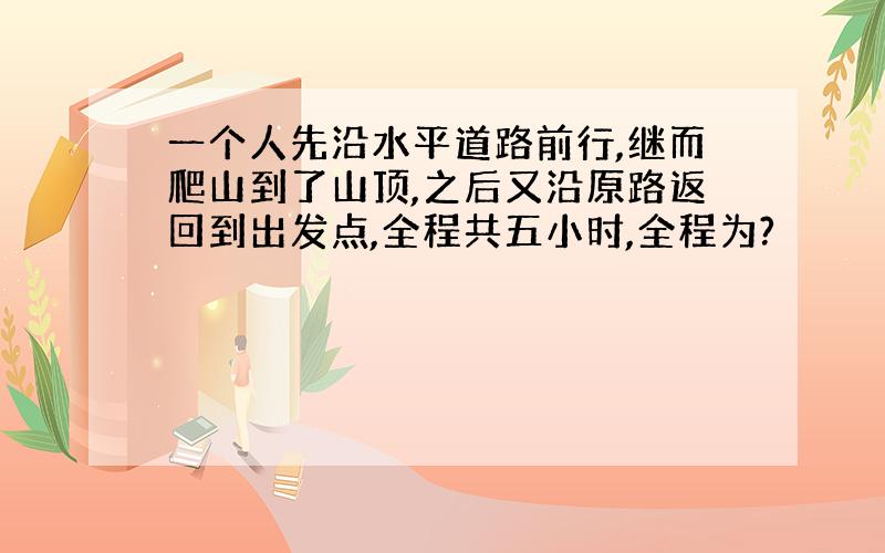 一个人先沿水平道路前行,继而爬山到了山顶,之后又沿原路返回到出发点,全程共五小时,全程为?