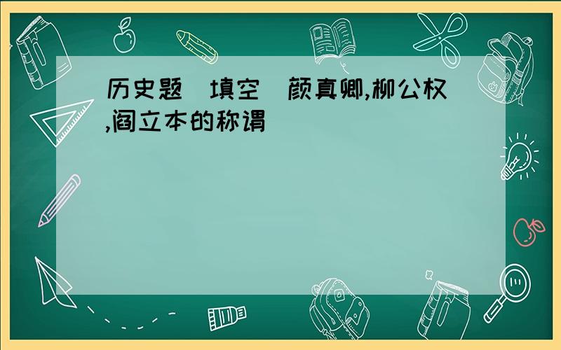 历史题（填空）颜真卿,柳公权,阎立本的称谓