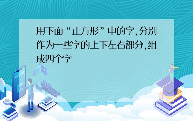 用下面“正方形”中的字,分别作为一些字的上下左右部分,组成四个字