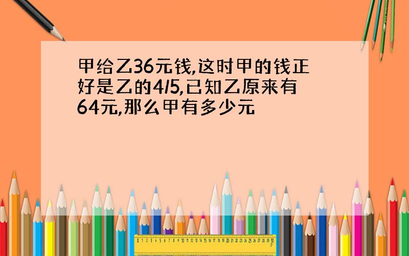 甲给乙36元钱,这时甲的钱正好是乙的4/5,已知乙原来有64元,那么甲有多少元