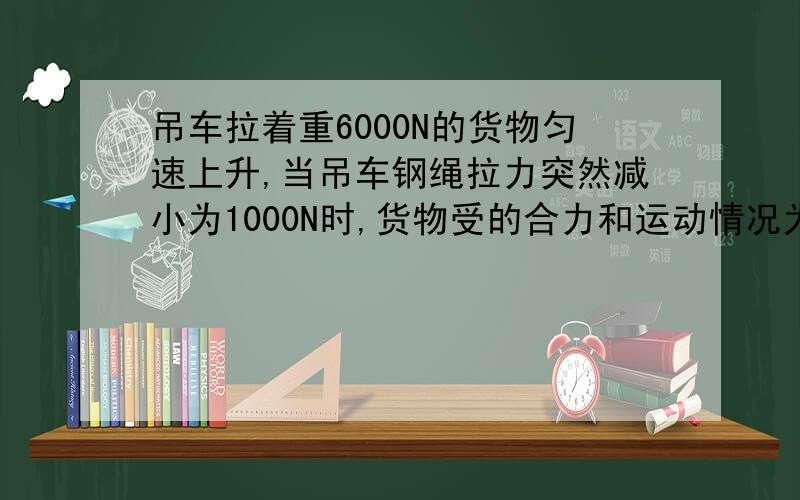 吊车拉着重6000N的货物匀速上升,当吊车钢绳拉力突然减小为1000N时,货物受的合力和运动情况为( ) A.合力为零,