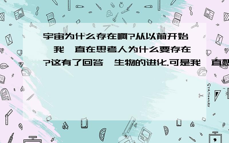 宇宙为什么存在啊?从以前开始,我一直在思考人为什么要存在?这有了回答,生物的进化.可是我一直想不通宇宙为什么存在?我觉得