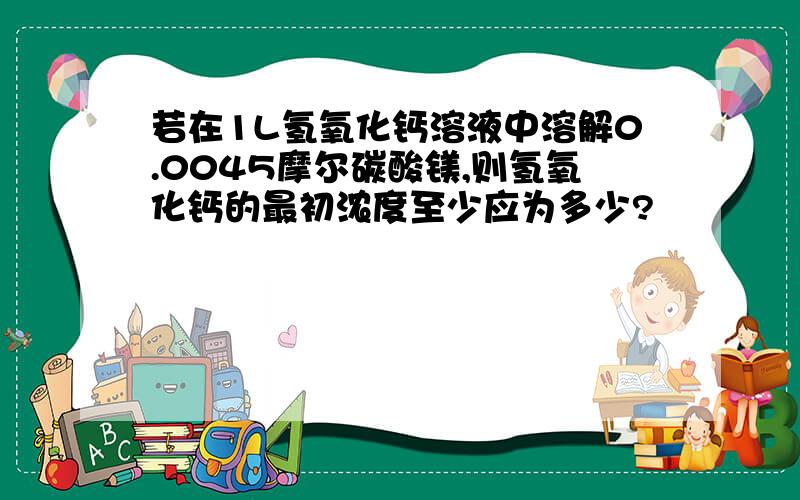 若在1L氢氧化钙溶液中溶解0.0045摩尔碳酸镁,则氢氧化钙的最初浓度至少应为多少?