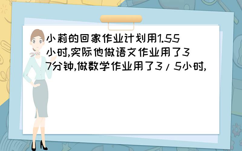 小莉的回家作业计划用1.55小时,实际他做语文作业用了37分钟,做数学作业用了3/5小时,