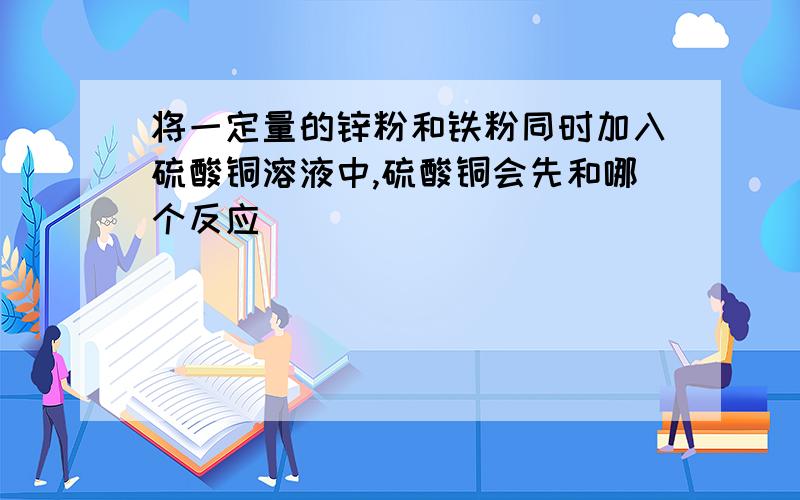 将一定量的锌粉和铁粉同时加入硫酸铜溶液中,硫酸铜会先和哪个反应