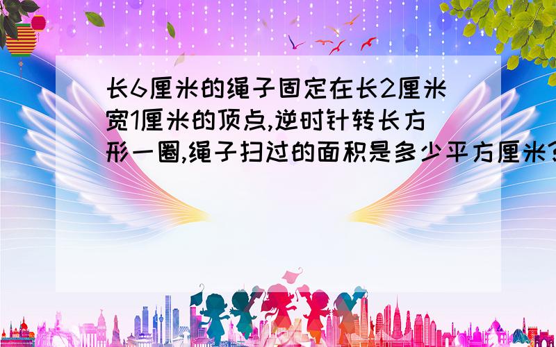 长6厘米的绳子固定在长2厘米宽1厘米的顶点,逆时针转长方形一圈,绳子扫过的面积是多少平方厘米?