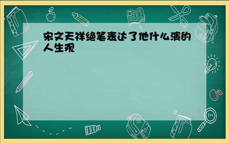 宋文天祥绝笔表达了他什么演的人生观