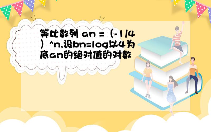 等比数列 an =（-1/4）^n,设bn=log以4为底an的绝对值的对数