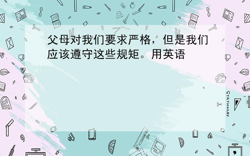 父母对我们要求严格，但是我们应该遵守这些规矩。用英语