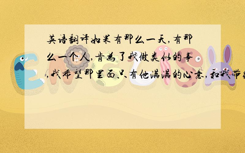 英语翻译如果有那么一天,有那么一个人,肯为了我做类似的事,我希望那里面只有他满满的心意,和我带给他的欢乐.