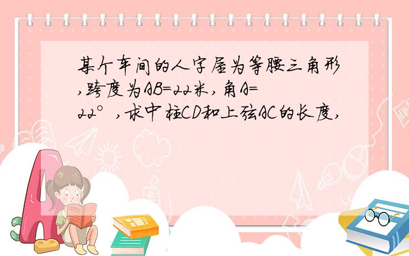 某个车间的人字屋为等腰三角形,跨度为AB=22米,角A=22°,求中柱CD和上弦AC的长度,