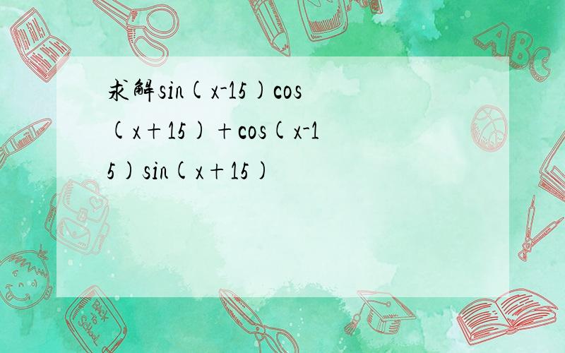 求解sin(x-15)cos(x+15)+cos(x-15)sin(x+15)