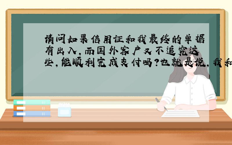 请问如果信用证和我最终的单据有出入,而国外客户又不追究这些,能顺利完成支付吗?也就是说,我和我的客人做信用证,但这只是个