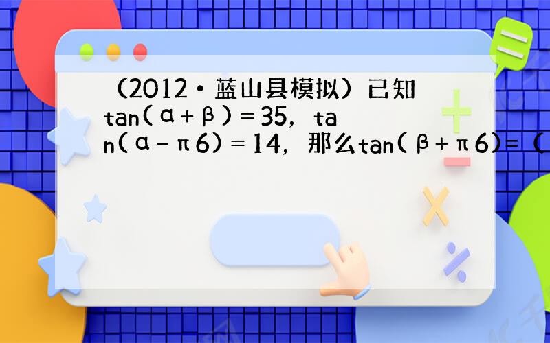 （2012•蓝山县模拟）已知tan(α+β)＝35，tan(α−π6)＝14，那么tan(β+π6)=（　　）