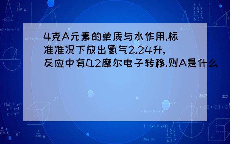 4克A元素的单质与水作用,标准准况下放出氢气2.24升,反应中有0.2摩尔电子转移.则A是什么