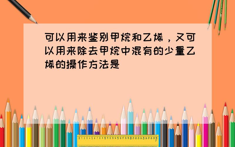 可以用来鉴别甲烷和乙烯，又可以用来除去甲烷中混有的少量乙烯的操作方法是（　　）