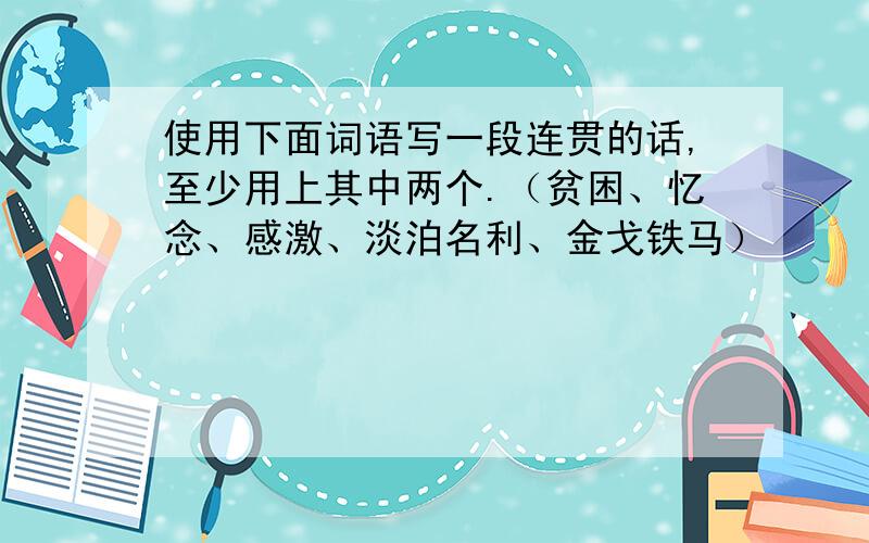 使用下面词语写一段连贯的话,至少用上其中两个.（贫困、忆念、感激、淡泊名利、金戈铁马）