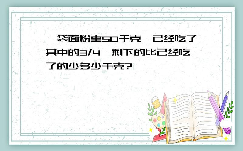 一袋面粉重50千克,已经吃了其中的3/4,剩下的比已经吃了的少多少千克?