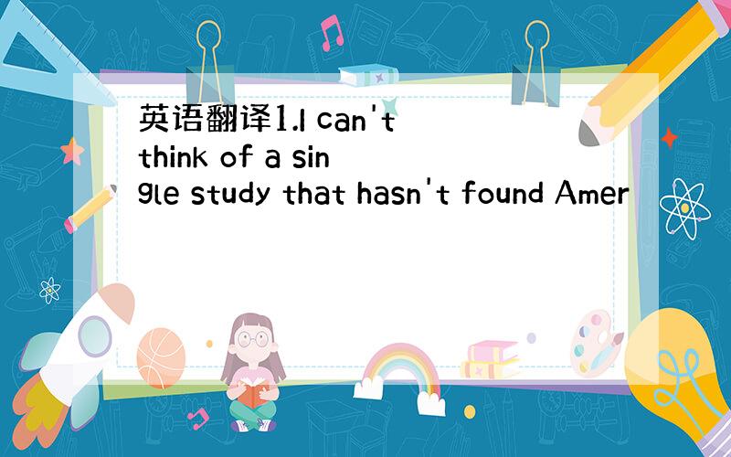 英语翻译1.I can't think of a single study that hasn't found Amer