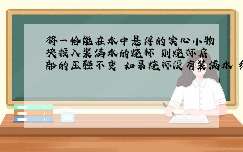 将一恰能在水中悬浮的实心小物块投入装满水的烧杯 则烧杯底部的压强不变 如果烧杯没有装满水 结果还成立吗