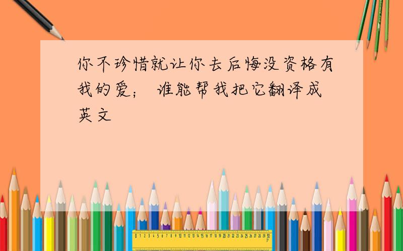 你不珍惜就让你去后悔没资格有我的爱； 谁能帮我把它翻译成英文