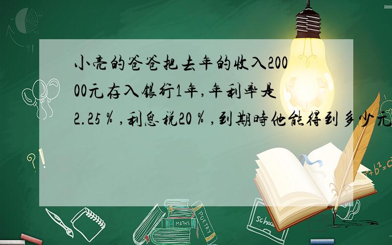 小亮的爸爸把去年的收入20000元存入银行1年,年利率是2.25％,利息税20％,到期时他能得到多少元?