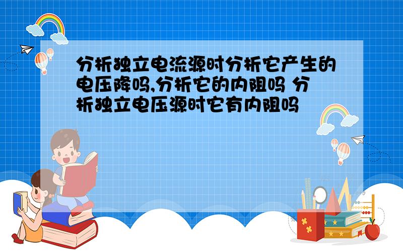 分析独立电流源时分析它产生的电压降吗,分析它的内阻吗 分析独立电压源时它有内阻吗