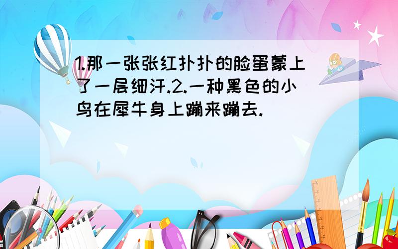 1.那一张张红扑扑的脸蛋蒙上了一层细汗.2.一种黑色的小鸟在犀牛身上蹦来蹦去.