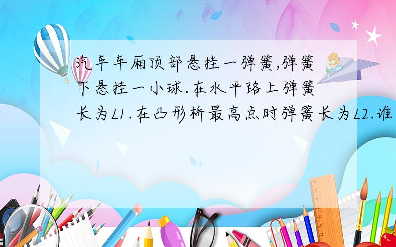 汽车车厢顶部悬挂一弹簧,弹簧下悬挂一小球.在水平路上弹簧长为L1.在凸形桥最高点时弹簧长为L2.谁大为什么