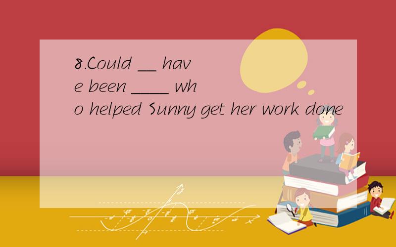 8.Could __ have been ____ who helped Sunny get her work done