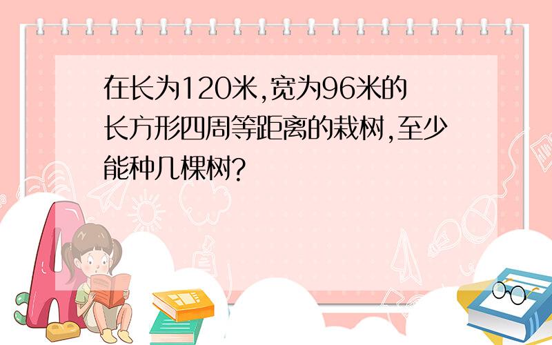 在长为120米,宽为96米的长方形四周等距离的栽树,至少能种几棵树?