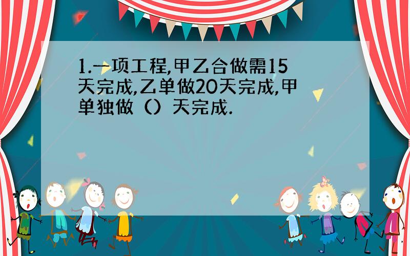 1.一项工程,甲乙合做需15天完成,乙单做20天完成,甲单独做（）天完成.