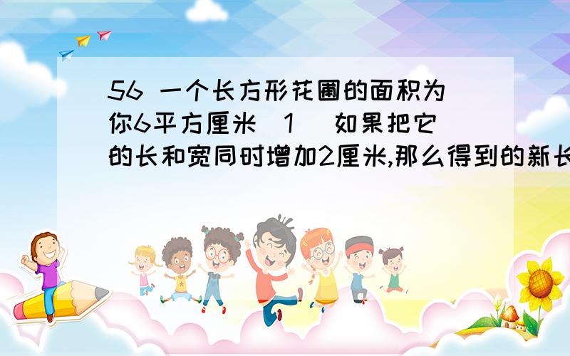 56 一个长方形花圃的面积为你6平方厘米(1 )如果把它的长和宽同时增加2厘米,那么得到的新长方形面积比原