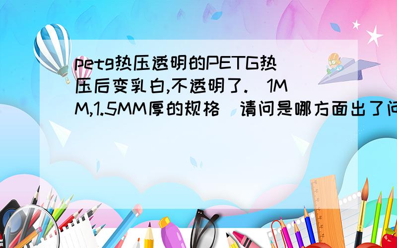 petg热压透明的PETG热压后变乳白,不透明了.（1MM,1.5MM厚的规格）请问是哪方面出了问题,可生产的厂家也请留