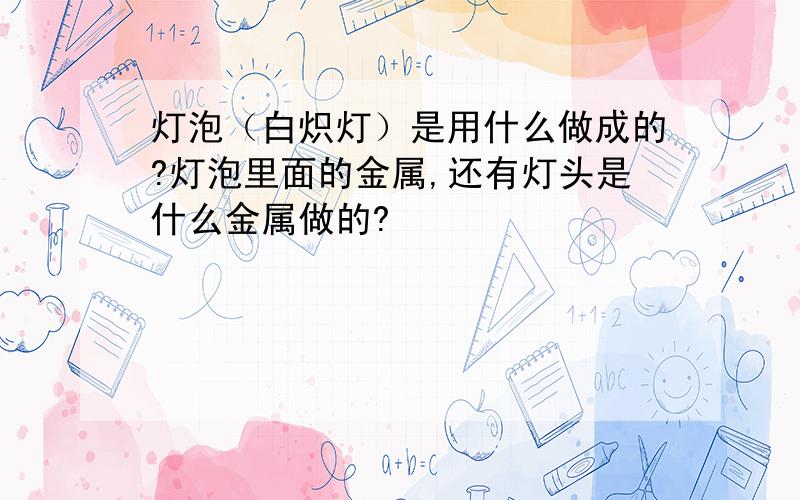 灯泡（白炽灯）是用什么做成的?灯泡里面的金属,还有灯头是什么金属做的?