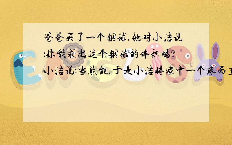 爸爸买了一个钢球.他对小洁说：你能求出这个钢球的体积吗?小洁说：当然能.于是小洁将家中一个底面直径是20厘米的圆柱形玻璃