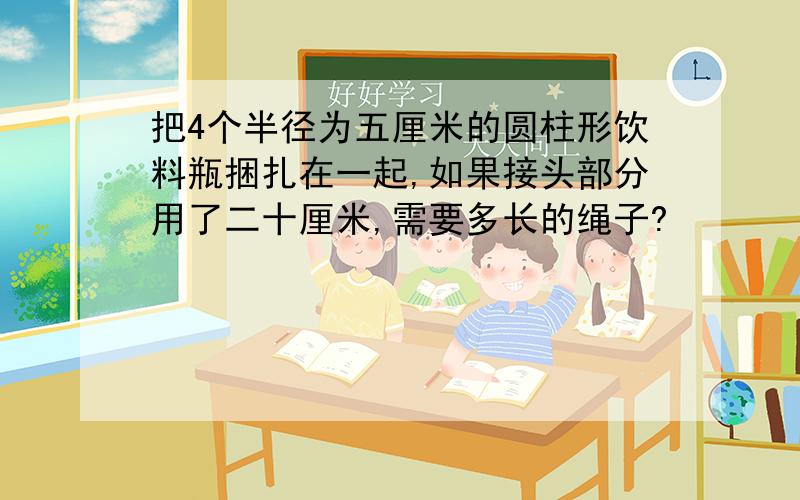 把4个半径为五厘米的圆柱形饮料瓶捆扎在一起,如果接头部分用了二十厘米,需要多长的绳子?