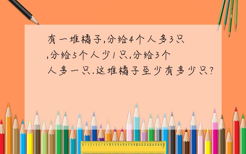 有一堆橘子,分给4个人多3只,分给5个人少1只,分给3个人多一只.这堆橘子至少有多少只?