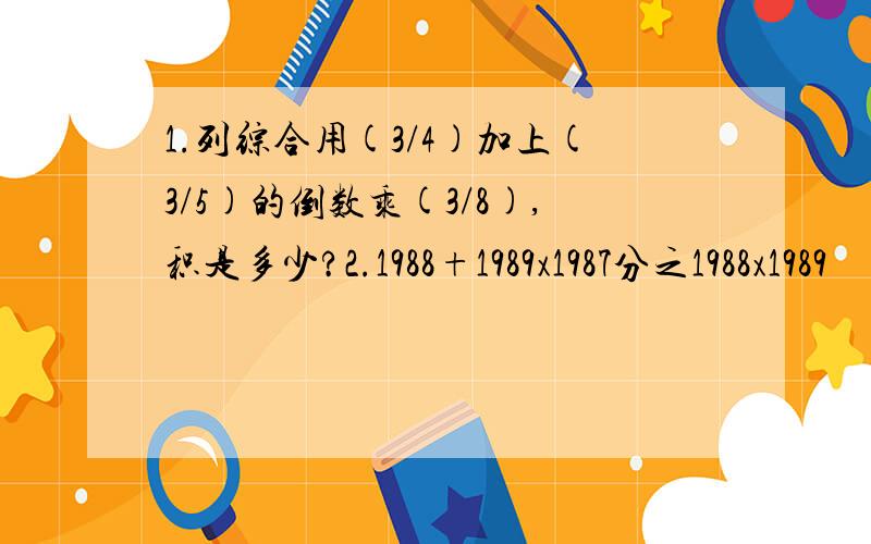 1.列综合用(3/4)加上(3/5)的倒数乘(3/8),积是多少?2.1988+1989x1987分之1988x1989