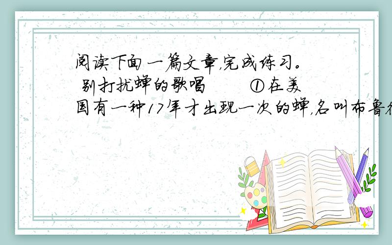 阅读下面一篇文章，完成练习。 别打扰蝉的歌唱 　　①在美国有一种17年才出现一次的蝉，名叫布鲁德x蝉，意思是要等x年才能