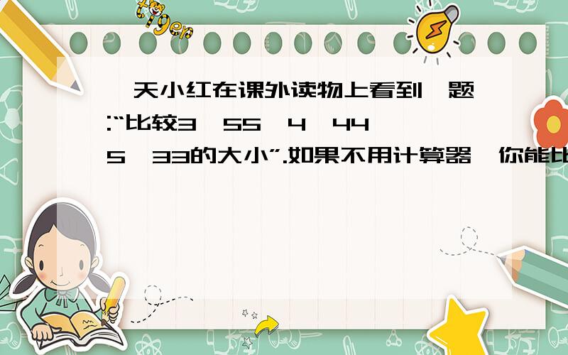 一天小红在课外读物上看到一题:“比较3^55,4^44,5^33的大小”.如果不用计算器,你能比较出来吗?C