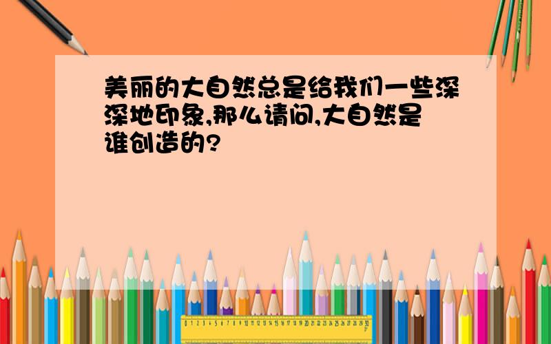 美丽的大自然总是给我们一些深深地印象,那么请问,大自然是谁创造的?