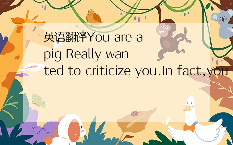 英语翻译You are a pig Really wanted to criticize you.In fact,you