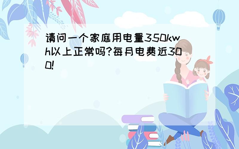 请问一个家庭用电量350kwh以上正常吗?每月电费近300!